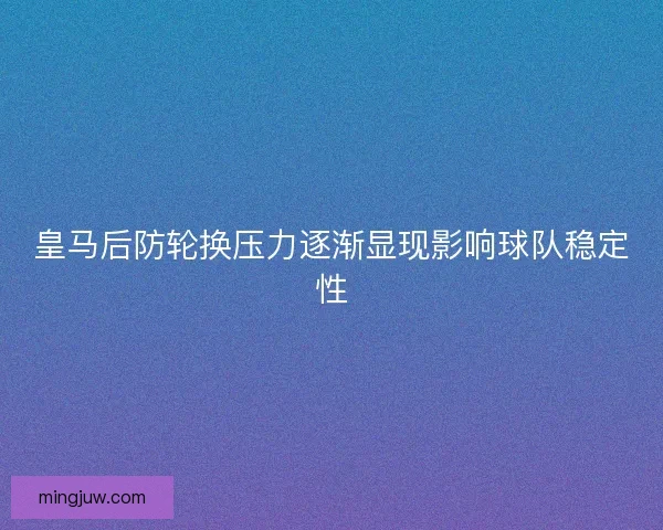 皇马后防轮换压力逐渐显现影响球队稳定性