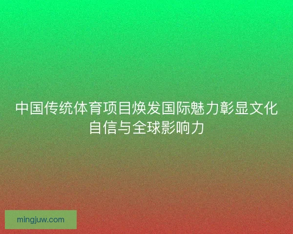 中国传统体育项目焕发国际魅力彰显文化自信与全球影响力