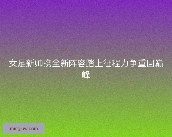 女足新帅携全新阵容踏上征程力争重回巅峰