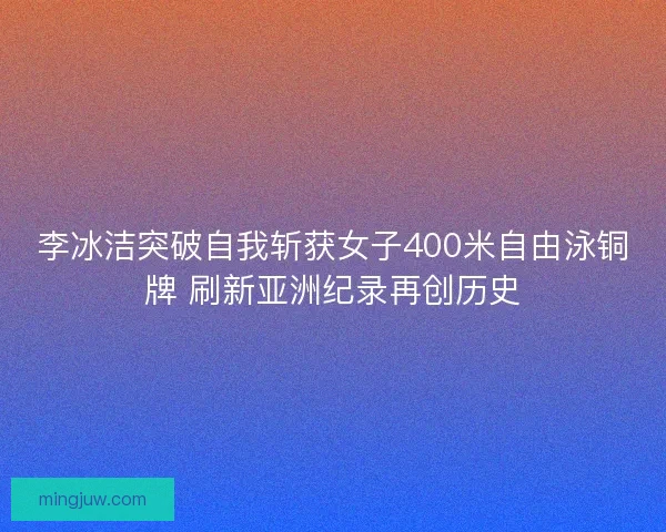 李冰洁突破自我斩获女子400米自由泳铜牌 刷新亚洲纪录再创历史